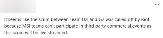 "Có vẻ như scrim giữa đội Uzi và G2 bị Riot hủy vì các đội tham dự MSI không thể tham gia vào sự kiện của bên thứ ba trong thời gian diễn ra giải đấu cũng như lo ngại về việc kết quả scrim có thể bị lộ"