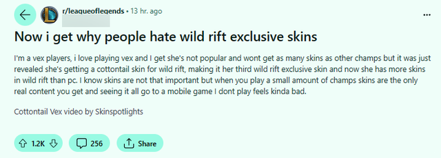 "Bây giờ tôi hiểu tại sao mọi người ghét các skin độc quyền của Tốc Chiến. Tôi là một người chơi Vex, tôi thích chơi Vex và tôi hiểu rằng cô ấy không phổ biến và sẽ không có nhiều skin như các vị tướng khác. Nhưng mới đây đã được tiết lộ rằng cô ấy sẽ có một skin Cottontail cho Tốc Chiến, là skin độc quyền thứ ba của cô ấy ở Tốc Chiến. Và bây giờ cô ấy có nhiều skin trong Wild Rift hơn so với máy tính. Tôi biết rằng skin không quan trọng lắm nhưng khi bạn chỉ chơi một số ít vị tướng thì skin là nội dung duy nhất bạn nhận được và thấy tất cả chúng đi vào một trò chơi di động mà tôi không chơi thì tôi cảm thấy hơi tồi tệ"