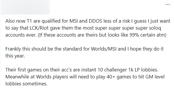 "T1 đã đủ điều kiện tham dự MSI và rủi ro DDOS tôi cho là đã ít hơn trước. Tôi chỉ muốn nói rằng có thể LCK/Riot đã cung cấp cho họ những tài khoản soloQ siêu xịn xò nhất từ trước đến nay. (Nếu đây là tài khoản của họ thì gần như chắc chắn 99% rồi). Thành thật mà nói, đây lẽ ra nên là tiêu chuẩn cho CKTG hay MSI và tôi hy vọng họ sẽ áp dụng trong năm nay. Những trận đầu tiên của họ trên những tài khoản này là leo thẳng lên thách đấu 1000 LP. Trong khi đó, tại CKTG, đôi khi tuyển thủ phải chơi hơn 40 trận để đạt đến các trận đấu bậc Thách Đấu".