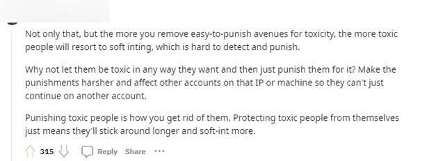 "Không chỉ vậy, việc cấm những "cách dễ nhận biết hành động toxic" chỉ khiến những kẻ có hành vi độc hại tìm cách tinh vi hơn để phá game, khi đó sẽ khó xác định và xử phạt. Tại sao không để họ thực hiện rồi xử lý phạt riêng những người chơi đó? Thực hiện những hình phạt nặng hơn, thậm chí là ban IP để họ không thể tạo tài khoản khác"