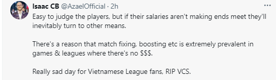 BLV Azael: "Quá dễ để phán xét các tuyển thủ, nhưng mức lương không đáp ứng thì họ hoàn toàn sẽ tính đến những cách khác. Có lý do mà việc dàn xếp tỷ số, tác động lên trận đấu, v.v. lại cực kỳ phổ biến trong các trò chơi và giải đấu ít kinh phí. Một ngày buồn cho khán giả LMHT Việt. R.I.P VCS"